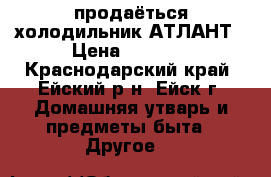 продаёться холодильник АТЛАНТ › Цена ­ 7 000 - Краснодарский край, Ейский р-н, Ейск г. Домашняя утварь и предметы быта » Другое   